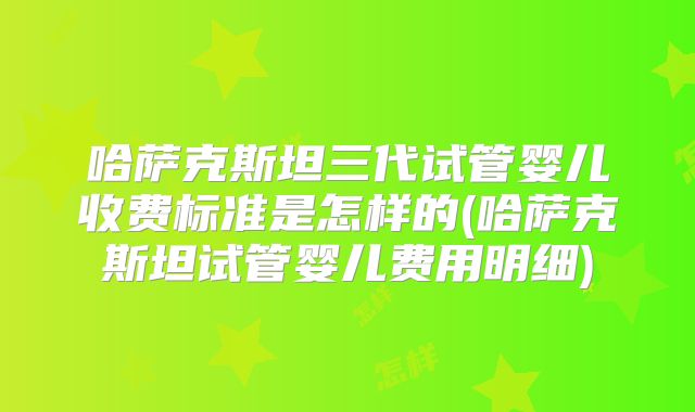 哈萨克斯坦三代试管婴儿收费标准是怎样的(哈萨克斯坦试管婴儿费用明细)