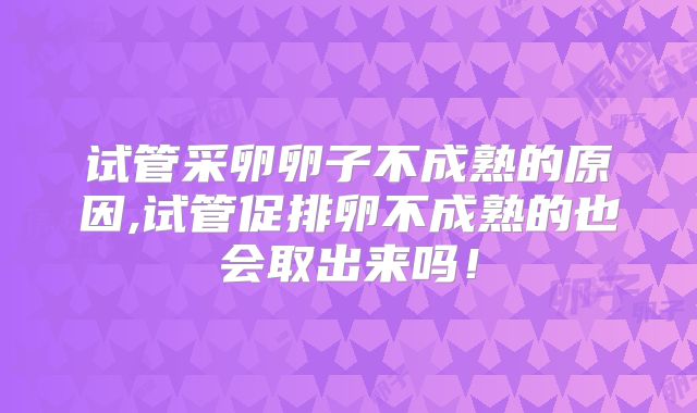 试管采卵卵子不成熟的原因,试管促排卵不成熟的也会取出来吗！