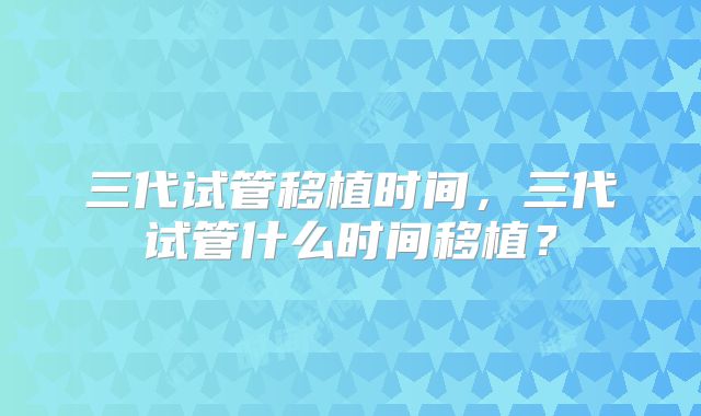 三代试管移植时间,三代试管什么时间移植?