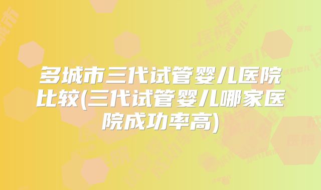 多城市三代试管婴儿医院比较(三代试管婴儿哪家医院成功率高)