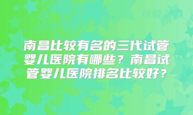 南昌比较有名的三代试管婴儿医院有哪些？南昌试管婴儿医院排名比较好？
