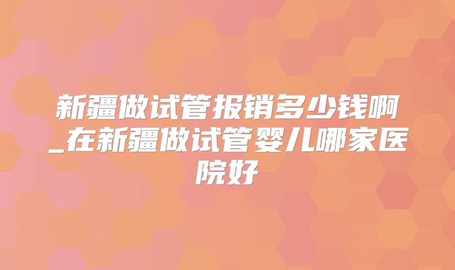 新疆做试管报销多少钱啊_在新疆做试管婴儿哪家医院好