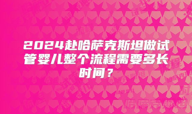 2024赴哈萨克斯坦做试管婴儿整个流程需要多长时间？