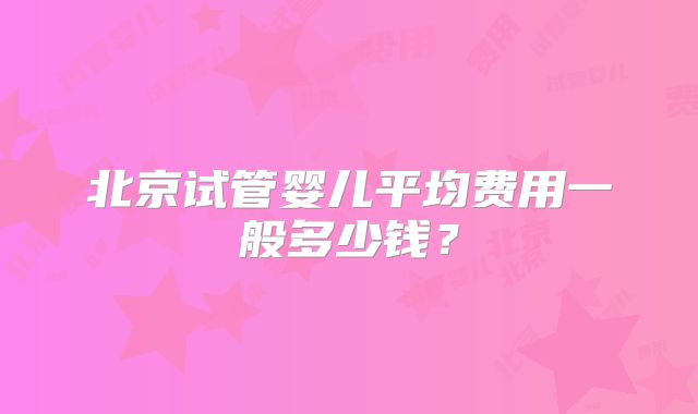 北京试管婴儿平均费用一般多少钱？