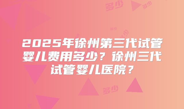 2025年徐州第三代试管婴儿费用多少?徐州三代试管婴儿医院?