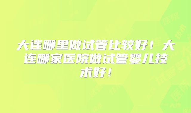大连哪里做试管比较好！大连哪家医院做试管婴儿技术好！