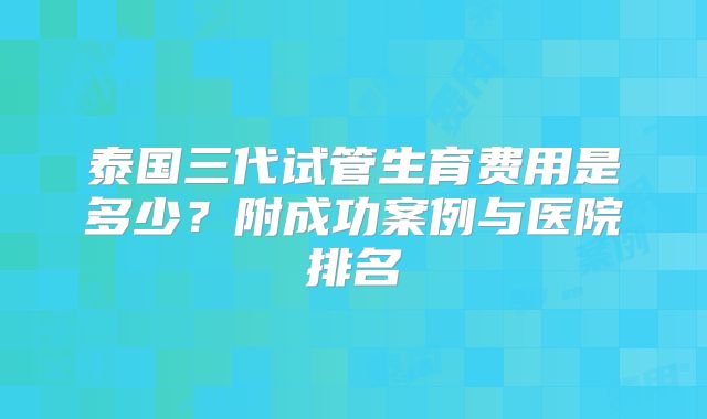 泰国三代试管生育费用是多少？附成功案例与医院排名