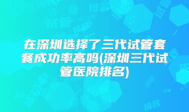在深圳选择了三代试管套餐成功率高吗(深圳三代试管医院排名)