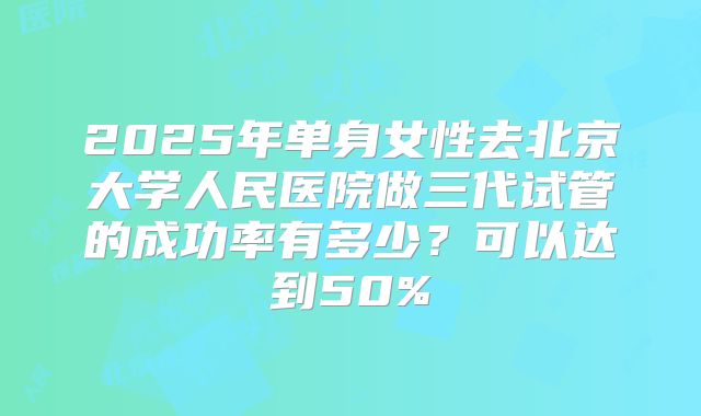 2025年单身女性去北京大学人民医院做三代试管的成功率有多少?可以达到50%