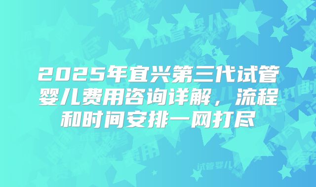 2025年宜兴第三代试管婴儿费用咨询详解,流程和时间安排一网打尽