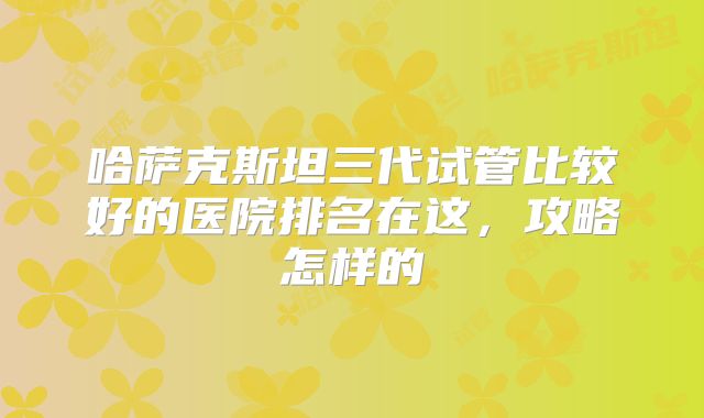 哈萨克斯坦三代试管比较好的医院排名在这，攻略怎样的