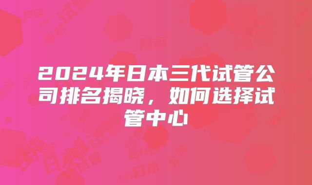 2024年日本三代试管公司排名揭晓，如何选择试管中心