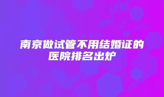 南京做试管不用结婚证的医院排名出炉