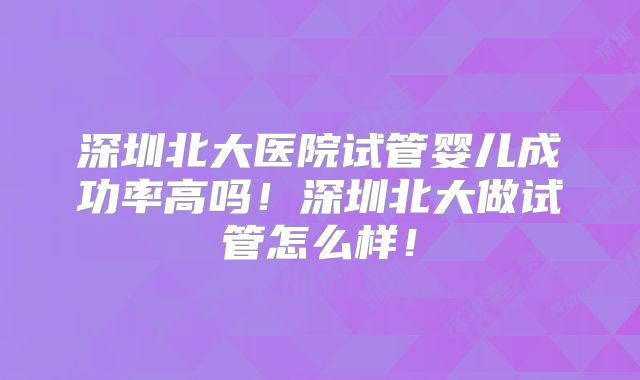 深圳北大医院试管婴儿成功率高吗！深圳北大做试管怎么样！