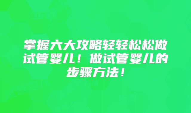 掌握六大攻略轻轻松松做试管婴儿!做试管婴儿的步骤方法!