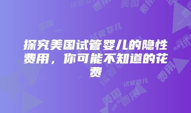 探究美国试管婴儿的隐性费用，你可能不知道的花费