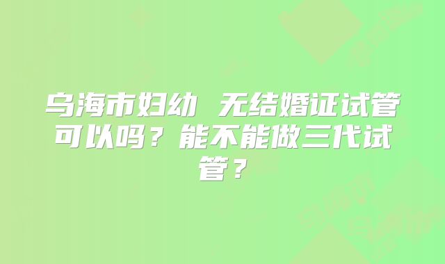 乌海市妇幼 无结婚证试管可以吗？能不能做三代试管？