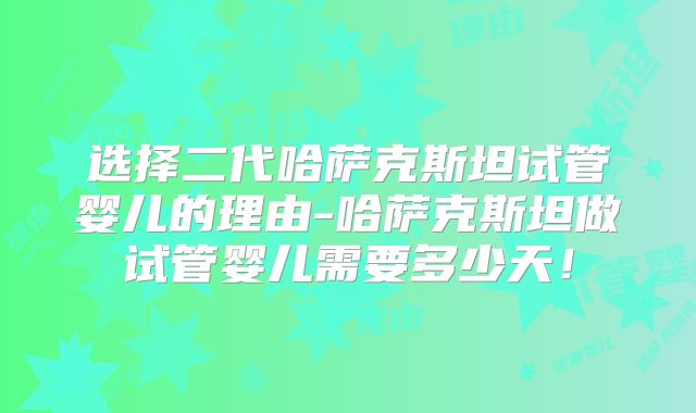 选择二代哈萨克斯坦试管婴儿的理由-哈萨克斯坦做试管婴儿需要多少天！