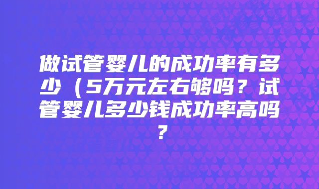做试管婴儿的成功率有多少（5万元左右够吗？试管婴儿多少钱成功率高吗？