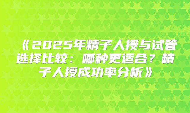 《2025年精子人授与试管选择比较：哪种更适合？精子人授成功率分析》