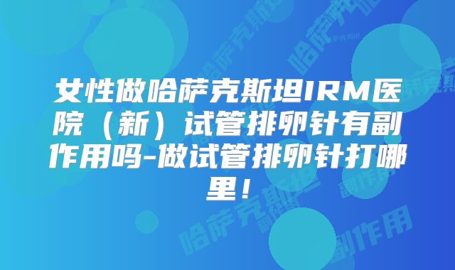 女性做哈萨克斯坦IRM医院(新)试管排卵针有副作用吗-做试管排卵针打哪里!