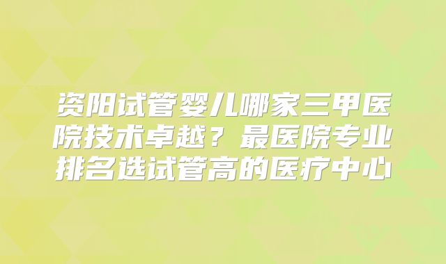 资阳试管婴儿哪家三甲医院技术卓越？最医院专业排名选试管高的医疗中心