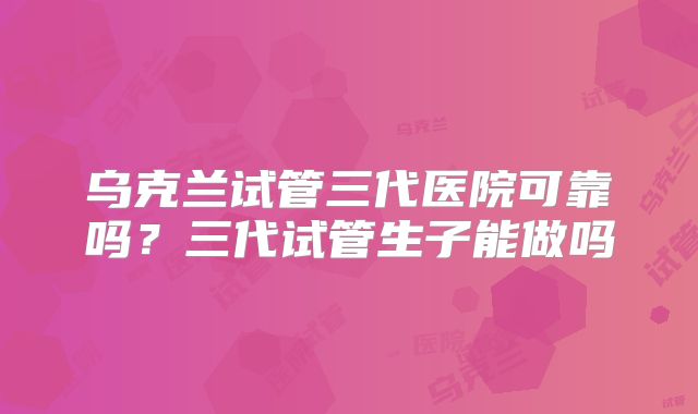 乌克兰试管三代医院可靠吗？三代试管生子能做吗