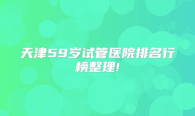天津59岁试管医院排名行榜整理!