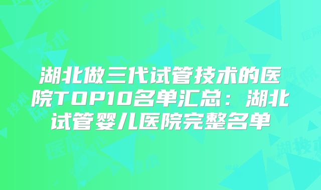 湖北做三代试管技术的医院TOP10名单汇总:湖北试管婴儿医院完整名单
