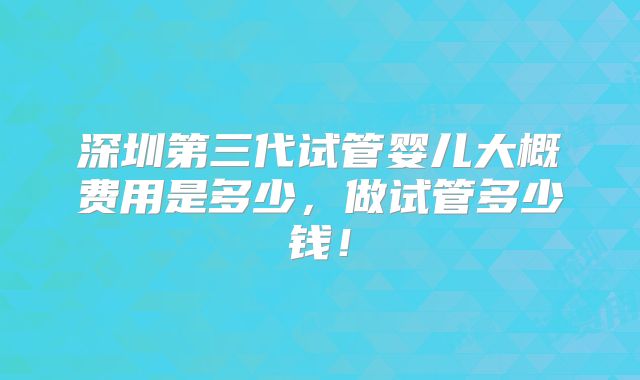 深圳第三代试管婴儿大概费用是多少，做试管多少钱！