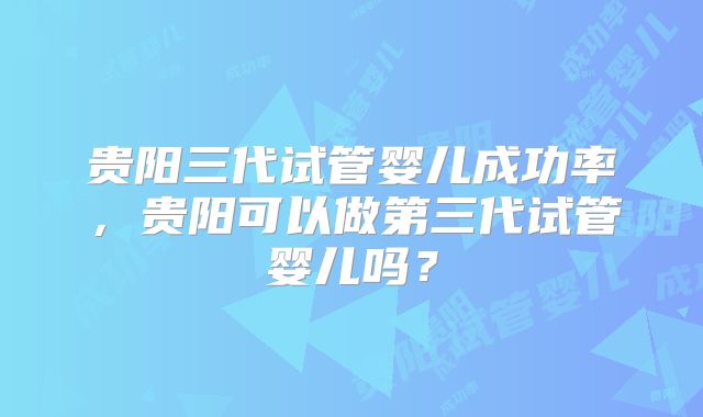 贵阳三代试管婴儿成功率，贵阳可以做第三代试管婴儿吗？