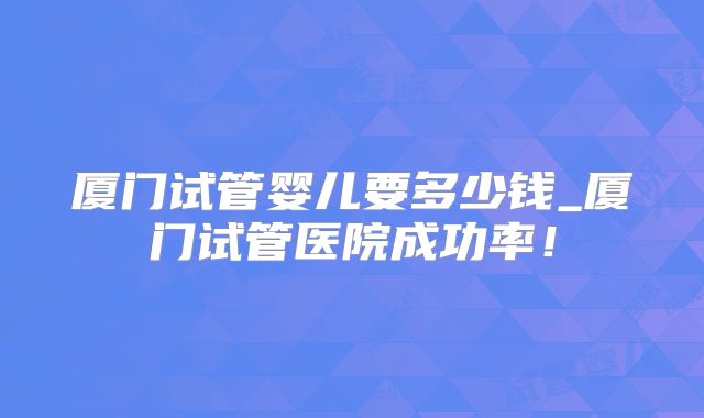 厦门试管婴儿要多少钱_厦门试管医院成功率！