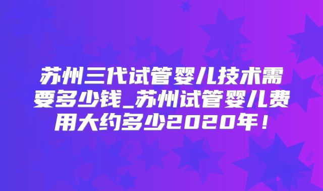 苏州三代试管婴儿技术需要多少钱_苏州试管婴儿费用大约多少2020年！