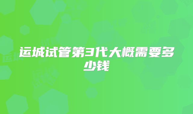 运城试管第3代大概需要多少钱