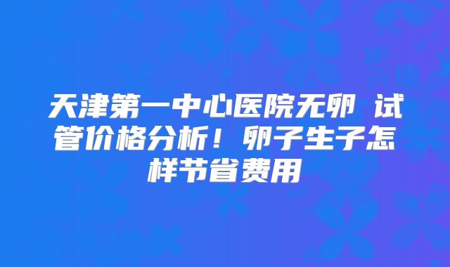 天津第一中心医院无卵�试管价格分析！卵子生子怎样节省费用