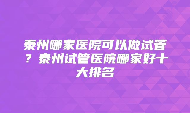 泰州哪家医院可以做试管?泰州试管医院哪家好十大排名