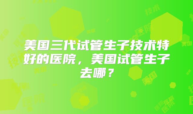 美国三代试管生子技术特好的医院，美国试管生子去哪？