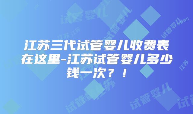 江苏三代试管婴儿收费表在这里-江苏试管婴儿多少钱一次？！