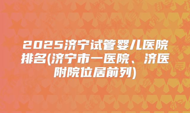 2025济宁试管婴儿医院排名(济宁市一医院、济医附院位居前列)