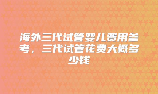 海外三代试管婴儿费用参考，三代试管花费大概多少钱