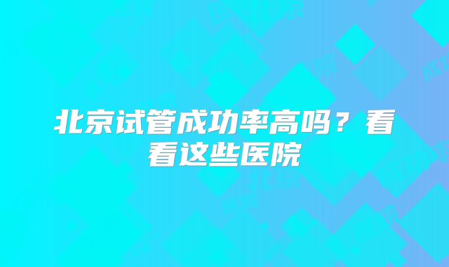 北京试管成功率高吗?看看这些医院