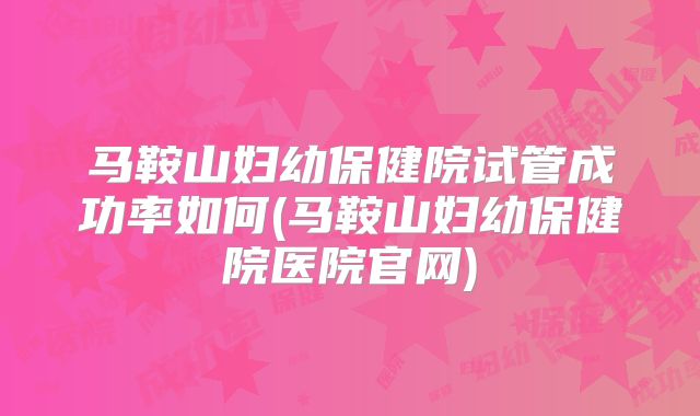 马鞍山妇幼保健院试管成功率如何(马鞍山妇幼保健院医院官网)