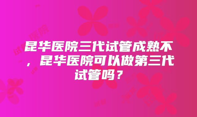 昆华医院三代试管成熟不，昆华医院可以做第三代试管吗？