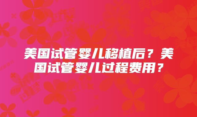 美国试管婴儿移植后？美国试管婴儿过程费用？