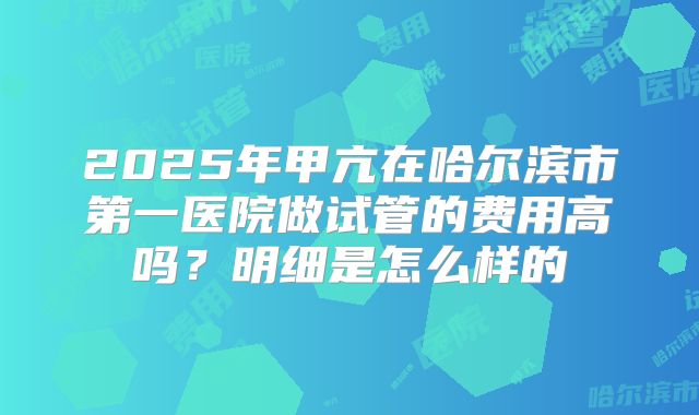 2025年甲亢在哈尔滨市第一医院做试管的费用高吗？明细是怎么样的