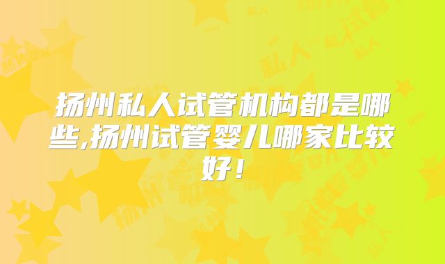 扬州私人试管机构都是哪些,扬州试管婴儿哪家比较好！