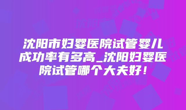 沈阳市妇婴医院试管婴儿成功率有多高_沈阳妇婴医院试管哪个大夫好！