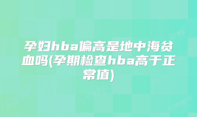 孕妇hba偏高是地中海贫血吗(孕期检查hba高于正常值)