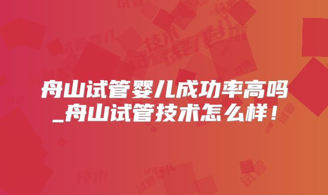 舟山试管婴儿成功率高吗_舟山试管技术怎么样！