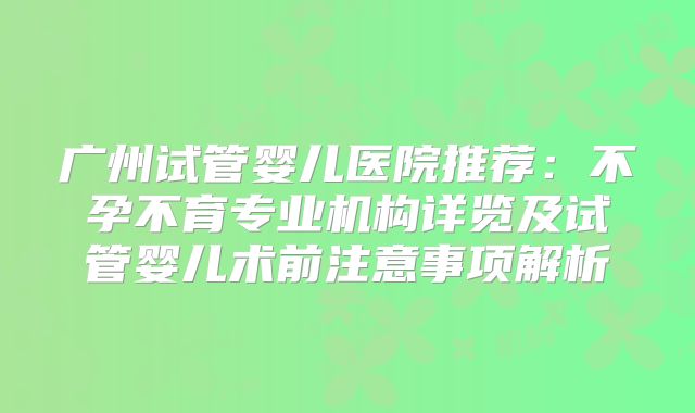 广州试管婴儿医院推荐:不孕不育专业机构详览及试管婴儿术前注意事项解析